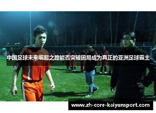 中国足球未来崛起之路能否突破困局成为真正的亚洲足球霸主