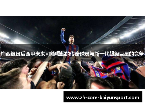 梅西退役后西甲未来可能崛起的传奇球员与新一代超级巨星的竞争 梅西退役后西甲未来可能崛起的传奇球员与新一代超级巨星的竞争