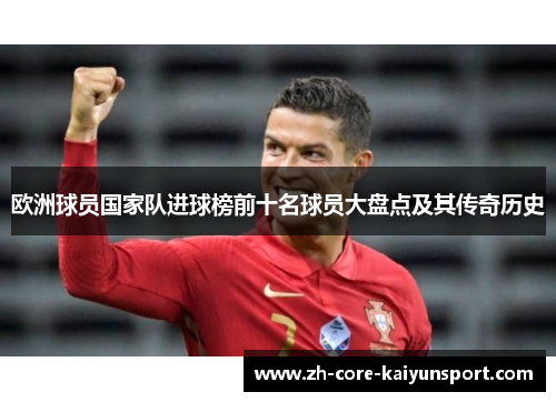 欧洲球员国家队进球榜前十名球员大盘点及其传奇历史 欧洲球员国家队进球榜前十名球员大盘点及其传奇历史