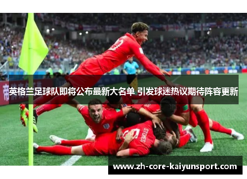 英格兰足球队即将公布最新大名单 引发球迷热议期待阵容更新