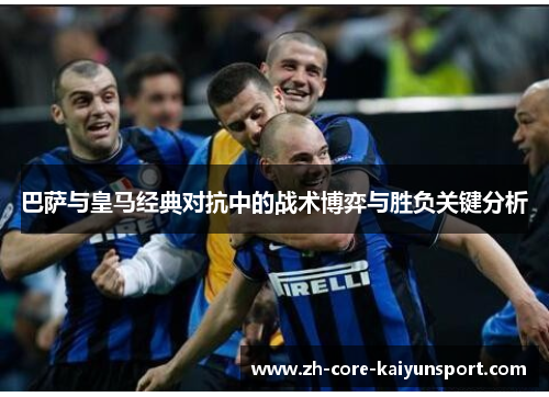 巴萨与皇马经典对抗中的战术博弈与胜负关键分析 巴萨与皇马经典对抗中的战术博弈与胜负关键分析