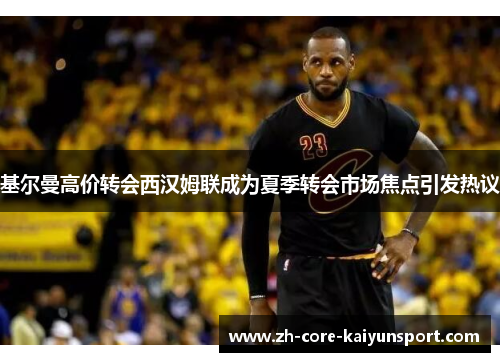 基尔曼高价转会西汉姆联成为夏季转会市场焦点引发热议 基尔曼高价转会西汉姆联成为夏季转会市场焦点引发热议