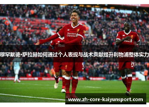 穆罕默德·萨拉赫如何通过个人表现与战术贡献提升利物浦整体实力