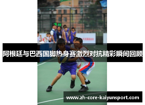 阿根廷与巴西国脚热身赛激烈对抗精彩瞬间回顾