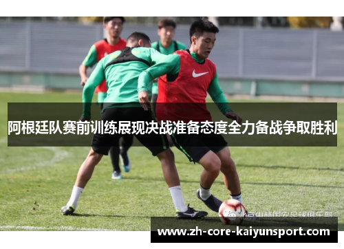 阿根廷队赛前训练展现决战准备态度全力备战争取胜利